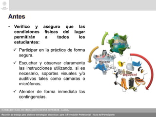 Reunión de trabajo para elaborar estrategias didácticas para la Formación Profesional - Guía del Participante
Antes
• Verifico y aseguro que las
condiciones físicas del lugar
permitirán a todos los
estudiantes:
 Participar en la práctica de forma
segura.
 Escuchar y observar claramente
las instrucciones utilizando, si es
necesario, soportes visuales y/o
auditivos tales como cámaras o
micrófonos.
 Atender de forma inmediata las
contingencias.
 