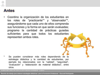 Reunión de trabajo para elaborar estrategias didácticas para la Formación Profesional - Guía del Participante
Antes
• Coordino la organización de los estudiantes en
los roles de “practicante”* y “observador”*,
asegurándome que cada uno de ellos comprenda
sus funciones y la forma en que serán evaluadas;
programo la cantidad de prácticas guiadas
suficientes para que todos los estudiantes
representen ambos roles.
* Se pueden considerar más roles dependiendo de la
estrategia didáctica y la cantidad de estudiantes, por
ejemplo los relacionados con la “calidad”, “seguridad”,
“evaluación” y “elaboración de material didáctico”, entre
otros.
 