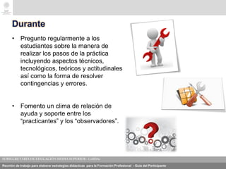 Reunión de trabajo para elaborar estrategias didácticas para la Formación Profesional - Guía del Participante
Durante
• Pregunto regularmente a los
estudiantes sobre la manera de
realizar los pasos de la práctica
incluyendo aspectos técnicos,
tecnológicos, teóricos y actitudinales
así como la forma de resolver
contingencias y errores.
• Fomento un clima de relación de
ayuda y soporte entre los
“practicantes” y los “observadores”.
 