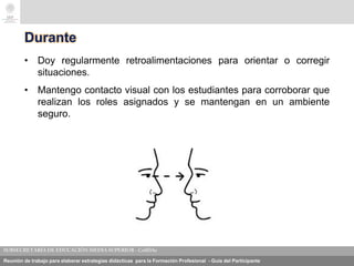 Reunión de trabajo para elaborar estrategias didácticas para la Formación Profesional - Guía del Participante
Durante
• Doy regularmente retroalimentaciones para orientar o corregir
situaciones.
• Mantengo contacto visual con los estudiantes para corroborar que
realizan los roles asignados y se mantengan en un ambiente
seguro.
 