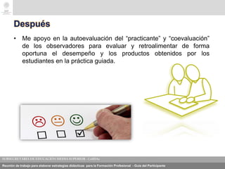 Reunión de trabajo para elaborar estrategias didácticas para la Formación Profesional - Guía del Participante
Después
• Me apoyo en la autoevaluación del “practicante” y “coevaluación”
de los observadores para evaluar y retroalimentar de forma
oportuna el desempeño y los productos obtenidos por los
estudiantes en la práctica guiada.
 