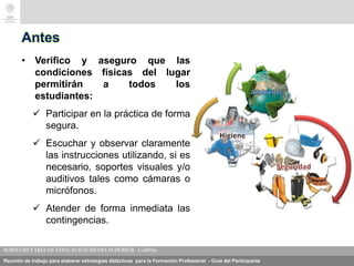 Reunión de trabajo para elaborar estrategias didácticas para la Formación Profesional - Guía del Participante
Antes
• Verifico y aseguro que las
condiciones físicas del lugar
permitirán a todos los
estudiantes:
 Participar en la práctica de forma
segura.
 Escuchar y observar claramente
las instrucciones utilizando, si es
necesario, soportes visuales y/o
auditivos tales como cámaras o
micrófonos.
 Atender de forma inmediata las
contingencias.
 