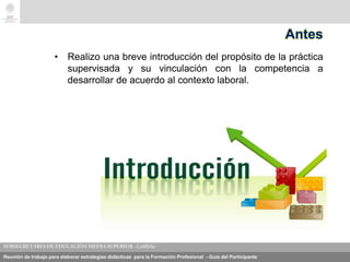 Reunión de trabajo para elaborar estrategias didácticas para la Formación Profesional - Guía del Participante
Antes
• Realizo una breve introducción del propósito de la práctica
supervisada y su vinculación con la competencia a
desarrollar de acuerdo al contexto laboral.
 