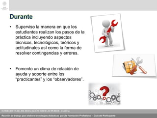 Reunión de trabajo para elaborar estrategias didácticas para la Formación Profesional - Guía del Participante
Durante
• Superviso la manera en que los
estudiantes realizan los pasos de la
práctica incluyendo aspectos
técnicos, tecnológicos, teóricos y
actitudinales así como la forma de
resolver contingencias y errores.
• Fomento un clima de relación de
ayuda y soporte entre los
“practicantes” y los “observadores”.
 
