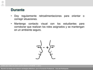 Reunión de trabajo para elaborar estrategias didácticas para la Formación Profesional - Guía del Participante
Durante
• Doy regularmente retroalimentaciones para orientar o
corregir situaciones.
• Mantengo contacto visual con los estudiantes para
corroborar que realizan los roles asignados y se mantengan
en un ambiente seguro.
 