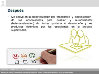 Reunión de trabajo para elaborar estrategias didácticas para la Formación Profesional - Guía del Participante
Después
• Me apoyo en la autoevaluación del “practicante” y “coevaluación”
de los observadores para evaluar y retroalimentar
(heteroevaluación) de forma oportuna el desempeño y los
productos obtenidos por los estudiantes en la práctica
supervisada.
 