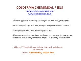 COSDERMA CHEMIMCAL PEELS
www.cosdermamedicare.com
www.chemicalpeels.co.in
Address- 3rd floor,link house building, link road, malad west,
Mumbai-64
Contct – 9987686006 / 9503487924
We are supplier of chemical peels like glycolic acid peel, yellow peel,
lactic acid peel, Kojic acid peel, sallicylic acid peel & fairness creams,
Anti ageing syrums , Skin whitening syrum etc
All cosderma products are listed on Flipcart.com, amazon.in, paytm.com,
shopclues.com & many more sites or you can dierectly contact order
 