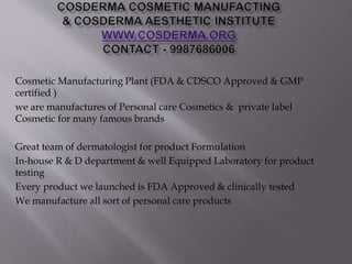 Cosmetic Manufacturing Plant (FDA & CDSCO Approved & GMP
certified )
we are manufactures of Personal care Cosmetics & private label
Cosmetic for many famous brands
Great team of dermatologist for product Formulation
In-house R & D department & well Equipped Laboratory for product
testing
Every product we launched is FDA Approved & clinically tested
We manufacture all sort of personal care products
 