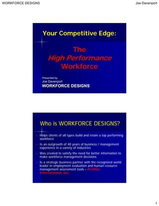 WORKFORCE DESIGNS                                                              Joe Davenport




                    Your Competitive Edge:

                                       The
                        High Performance
                                   Workforce
                    Presented by
                    Joe Davenport
                    WORKFORCE DESIGNS




                    Who is WORKFORCE DESIGNS?
                Helps clients of all types build and retain a top performing
                workforce
                Is an outgrowth of 40 years of business / management
                experience in a variety of industries
                Was created to satisfy the need for better information to
                make workforce management decisions
                Is a strategic business partner with the recognized world
                leader in employment evaluation and human resource
                management assessment tools – Profiles
                International, Inc.




                                                                                          1
 