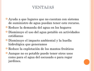VENTAJAS 
 Ayuda a que lugares que no cuentan con sistema 
de suministro de agua puedan tener este recurso. 
 Reduce la demanda del agua en los hogares 
 Disminuye el uso del agua potable en actividades 
cotidianas 
 Disminuye el impacto ambiental y la huella 
hidrológica que generamos 
 Reduce la explotación de los mantos freáticos 
 Aunque no es potable puede tener otros usos 
como para el agua del escusado o para regar 
jardines. 
 