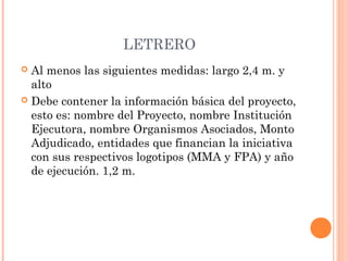 LETRERO 
 Al menos las siguientes medidas: largo 2,4 m. y 
alto 
 Debe contener la información básica del proyecto, 
esto es: nombre del Proyecto, nombre Institución 
Ejecutora, nombre Organismos Asociados, Monto 
Adjudicado, entidades que financian la iniciativa 
con sus respectivos logotipos (MMA y FPA) y año 
de ejecución. 1,2 m. 
 