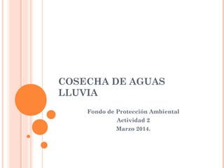COSECHA DE AGUAS 
LLUVIA 
Fondo de Protección Ambiental 
Actividad 2 
Marzo 2014. 
 