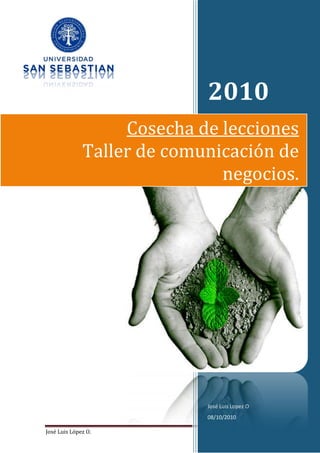2010
                   Cosecha de lecciones
              Taller de comunicación de
                              negocios.




                            José Luis Lopez O
                            08/10/2010

José Luis López O.                              Página 1
 