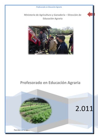 Profesorado en Educación Agraria

Ministerio de Agricultura y Ganadería – Dirección de
Educación Agraria

1

Profesorado en Educación Agraria

2.011
Para todo el Paraguay

 