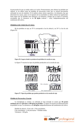 de precosecha (lo que ya estaba caído en el suelo). Posteriormente, para obtener las pérdidas por
cabezal, se les deben restar las pérdidas de precosecha (valor que se calculó previamente
utilizando los aros de alambre). Si el análisis arroja valores superiores a la tolerancia, hay que
determinar las causas, junto con el operario de la cosechadora se deben realizar las regulaciones
hasta lograr que las pérdidas sean inferiores a la tolerancia, siempre que el cultivo lo permita,
recordando que la tolerancia es de 90 kg/ha (cabezal + cola), independientemente del
rendimiento del cultivo.

PÉRDIDAS DE COSECHA EN SOJA
De las pérdidas en soja, un 70 % corresponde a las de cabezal y un 30 % a las de cola
(Figura 56)

Figura 56: Lugares donde se producen las pérdidas de cosecha en soja.

La figura 57 muestra los tipos de pérdidas producidos en la cosecha de soja.

Figura 57: Tipos de perdidas que pueden producirse en la cosecha de soja

Pérdidas de Precosecha y Cosecha
La metodología es similar a la utilizada en trigo teniendo en cuenta que 60 granos
medianos por m2 equivalen a 100 kg/ha de pérdidas. La figura 58 muestra las determinaciones
de pérdidas en soja. La tolerancia es de 60 kg/ha independientemente del rendimiento del cultivo.
Pérdida de cabezal + P por cola = P de cosechadora
P de cosechadora + P de precosecha = Pérdidas totales
Tolerancia = 60 kg/ha

28

 