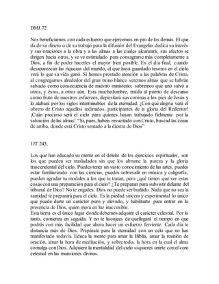 DMJ 72
Nos beneficiamos con cada esfuerzo que ejercemos en pro de los demás. El que
da de su dinero o de su trabajo para la difusión del Evangelio dedica su interés
y sus oraciones a la obra y a las almas a las cuales alcanzará; sus afectos se
dirigen hacia otros, y se ve estimulado para consagrarse más completamente a
Dios, a fin de poder hacerles el mayor bien posible. En el día final, cuando
desaparezcan las riquezas del mundo, el que haya guardado tesoros en el cielo
verá lo que su vida ganó. Si hemos prestado atención a las palabras de Cristo,
al congregarnos alrededor del gran trono blanco veremos almas que se habrán
salvado como consecuencia de nuestro ministerio; sabremos que uno salvó a
otros, y éstos, a otros aún. Esta muchedumbre, traída al puerto de descanso
como fruto de nuestros esfuerzos, depositará sus coronas a los pies de Jesús y
lo alabará por los siglos interminables de la eternidad. ¡Con qué alegría verá el
obrero de Cristo aquellos redimidos, participantes de la gloria del Redentor!
¡Cuán precioso será el cielo para quienes hayan trabajado fielmente por la
salvación delas almas! “Si, pues, habéis resucitado conCristo, buscad las cosas
de arriba, donde está Cristo sentado a la diestra de Dios”
1JT 243,
Los que han educado su mente en el deleite de los ejercicios espirituales, son
los que pueden ser trasladados sin que los abrume la pureza y la gloria
trascendental del cielo. Puedes tener un vasto conocimiento de las artes, puedes
estar familiarizado con las ciencias, puedes sobresalir en música y caligrafía,
pueden agradar tu modales a los que te tratan, pero ¿qué tienen que ver estas
cosas conuna preparación para el cielo? ¿Te preparan para subsistir delante del
tribunal de Dios? No te engañes. Dios no puede ser burlado. Nada que no sea la
santidad te preparará para el cielo. Es la piedad sincera y experimental lo único
que puede darte un carácter puro y elevado, y habilitarte para entrar en la
presencia de Dios, quien mora en luz inaccesible.
Esta tierra es el único lugar dondedebemos adquirir el carácter celestial. Por lo
tanto, comienza en seguida. Y no te lisonjees de quellegará el tiempo en que
podrás con más facilidad que ahora hacer un esfuerzo ferviente. Cada día te
distancia más de Dios. Prepárate para la eternidad con un celo que no has
manifestado todavía. Educa la mente para amar la Biblia, amar la reunión de
oración, amar la hora de meditación, y sobre todo, la hora en la cual el alma
comulga conDios. Adquiere la mentalidad del cielo siquieres unirte conel coro
celestial en las mansiones divinas.
 