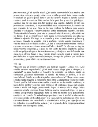 para vosotros. ¿Cuál será la mies? ¿Qué estáis sembrando? Cada palabra que
pronunciáis, cadaacto queejecutáis es una semilla quedará fruto, bueno o malo,
y resultará en gozo o pesar para el que la siembre. Según la semilla que se
siembre, será la cosecha. Dios os ha dado gran luz y muchos privilegios.
Después que ha sido dada esta luz, después que vuestros peligros os han sido
presentados claramente, la responsabilidad recae sobre vosotros. La manera en
que empleéis la luz que Dios os da, hará inclinar la balanza para vuestra
felicidad o desgracia. Vosotros mismos estáis moldeando vuestros destinos.
Todos ejercéis influencia para bien o para mal sobre la mente y el carácter de
los demás. Y en los registros del cielo queda escrito exactamente qué clase de
influencia ejercéis. Un ángel os acompaña, y toma nota de vuestras palabras y
acciones. Cuando os levantáis por la mañana, ¿sentís vuestra impotencia y
vuestra necesidad de fuerza divina? ¿Y dais a conocer humildemente, de todo
corazón, vuestras necesidades a vuestro Padrecelestial? En tal caso, los ángeles
notan vuestras oraciones, y si éstas no han salido de labios fingidores, cuando
estéis en peligro de pecar inconscientemente y de ejercer una influencia que
induciría a otros a hacer el mal, vuestro ángel custodio estará a vuestro lado,
para induciros a seguir una conductamejor, escoger las palabras que habéis de
pronunciar, y para influir en vuestras acciones.
2JT 139
“Todo lo que el hombre sembrare, eso también segará.” Gálatas 6:7. ¿Qué
semilla estamos esparciendo? ¿Cuál será nuestra siega para el tiempo y la
eternidad? A cada hombre el Maestro ha asignado su trabajo, según su
capacidad. ¿Estamos sembrando la semilla de verdad y justicia, o la de
incredulidad, desafecto, malas sospechas yamoral mundo? El queesparce mala
semilla puede discernir la naturaleza de su obra, y arrepentirse y ser perdonado.
Pero el perdón del Maestro no cambia el carácter de la semilla sembrada, ni
hace de los cardos y espinas trigo precioso. El sembrador puede ser salvado
como a través del fuego; pero cuando llegue el tiempo de la siega, habrá
solamente cizaña venenosa donde debieran ondear campos de trigo. Lo que se
sembró con perversa negligencia hará su obra de muerte. Este pensamiento
entristece mi corazón. Si todos los que profesan creer la verdad sembrasen las
preciosas semillas de bondad, amor, fe y valor, habría melodía para Dios en su
corazón mientras van recorriendo el camino hacia arriba, y se regocijarían en
los brillantes rayos del Solde justicia, y en el gran díade la congregación final
recibirían una recompensa eterna.
 