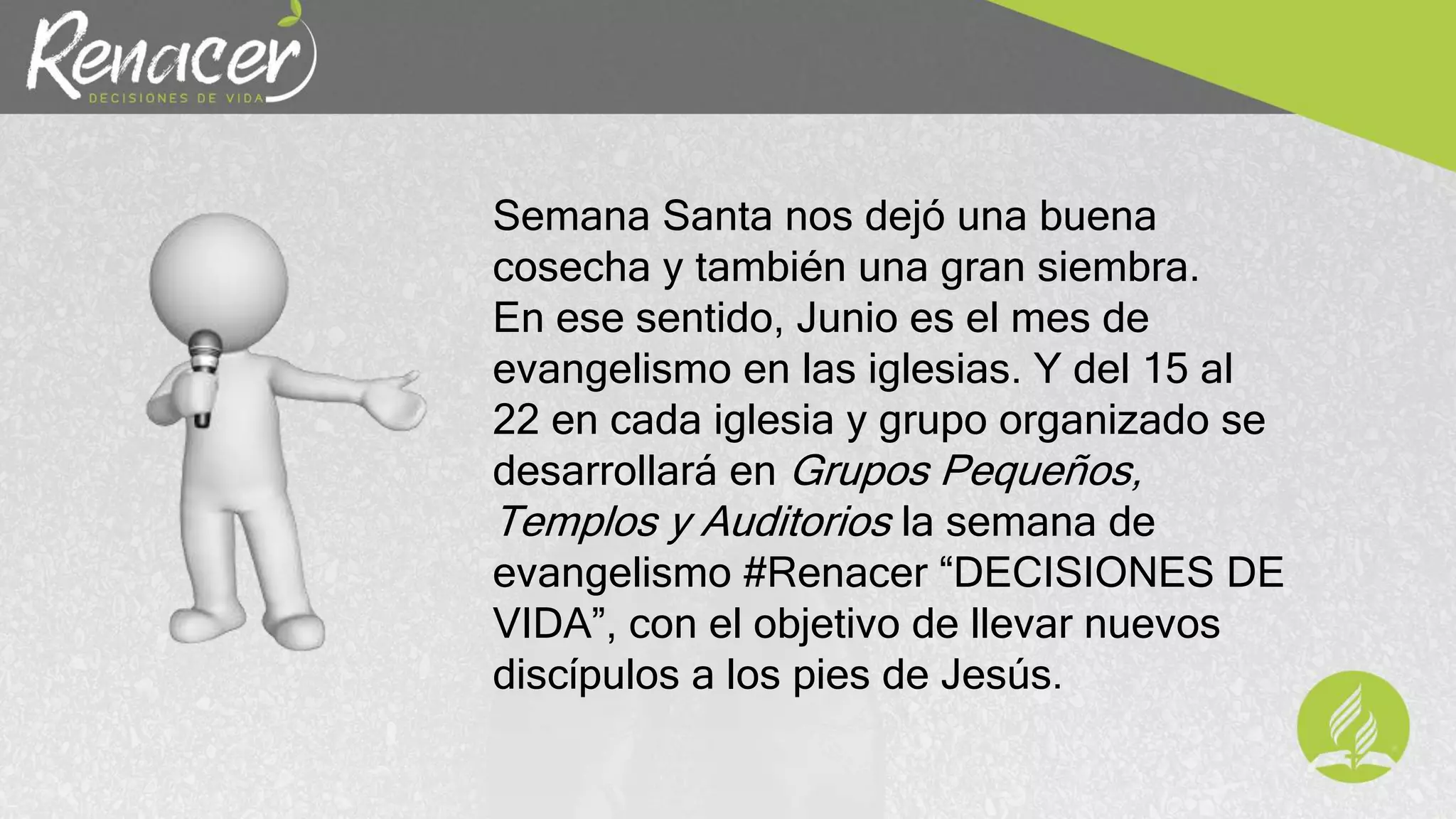 Semana Santa nos dejó una buena
cosecha y también una gran siembra.
En ese sentido, Junio es el mes de
evangelismo en las iglesias. Y del 15 al
22 en cada iglesia y grupo organizado se
desarrollará en Grupos Pequeños,
Templos y Auditorios la semana de
evangelismo #Renacer “DECISIONES DE
VIDA”, con el objetivo de llevar nuevos
discípulos a los pies de Jesús.