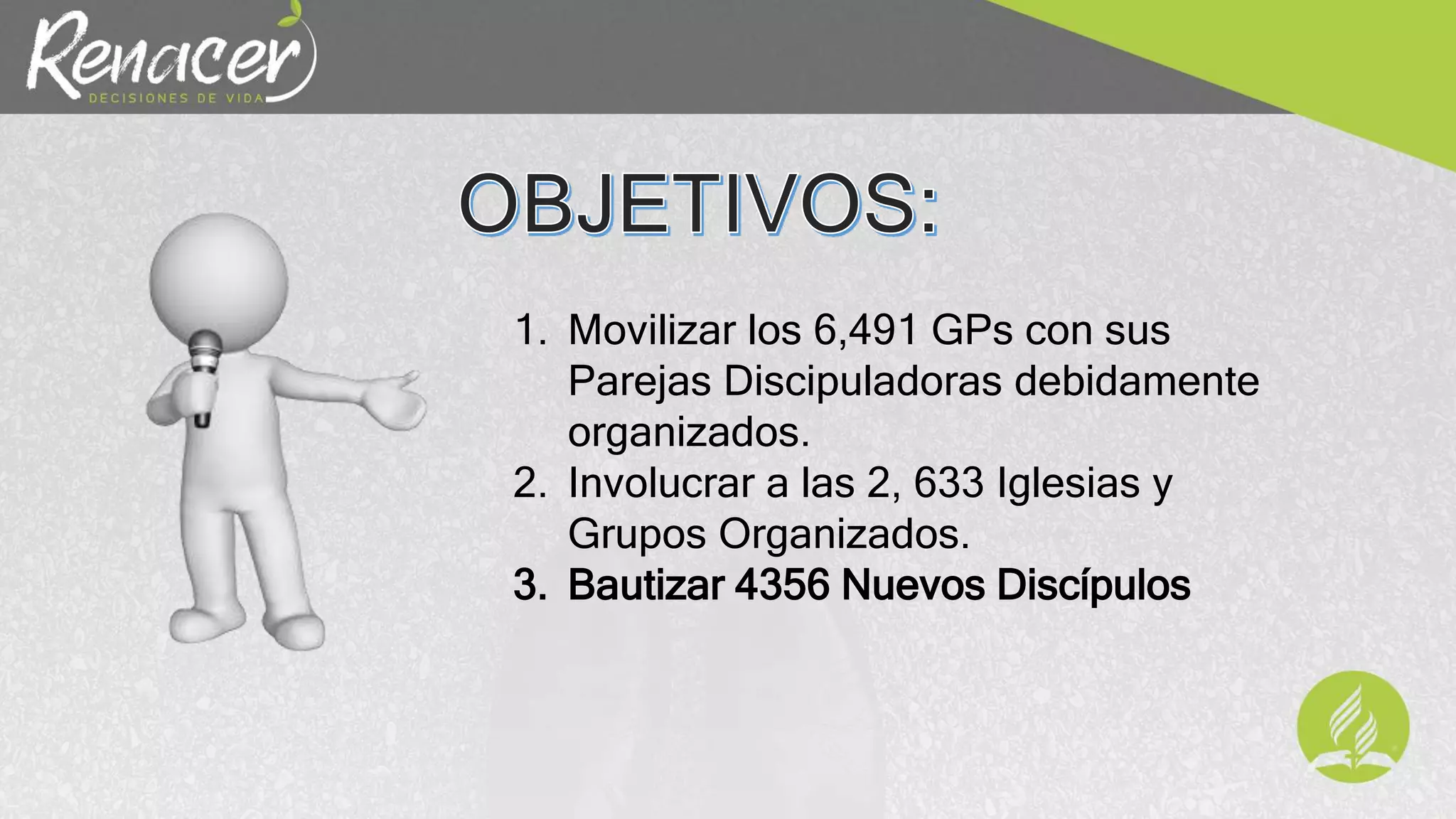 1. Movilizar los 6,491 GPs con sus
Parejas Discipuladoras debidamente
organizados.
2. Involucrar a las 2, 633 Iglesias y
Grupos Organizados.
3. Bautizar 4356 Nuevos Discípulos