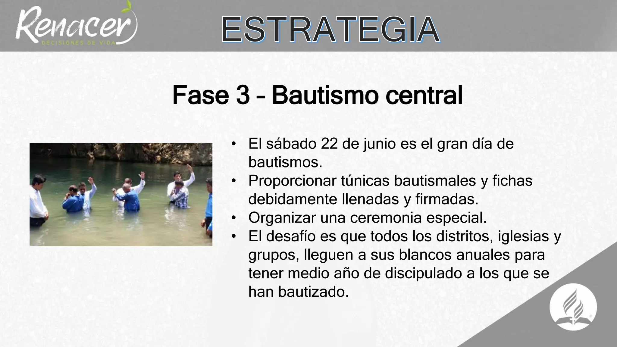 • El sábado 22 de junio es el gran día de
bautismos.
• Proporcionar túnicas bautismales y fichas
debidamente llenadas y firmadas.
• Organizar una ceremonia especial.
• El desafío es que todos los distritos, iglesias y
grupos, lleguen a sus blancos anuales para
tener medio año de discipulado a los que se
han bautizado.
Fase 3 – Bautismo central