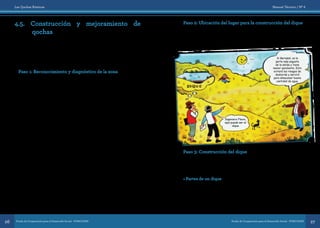 Las Qochas Rústicas
Fondo de Cooperación para el Desarrollo Social - FONCODES26
Manual Técnico / Nº 6
Fondo de Cooperación para el Desarrollo Social - FONCODES 27
4.5. Construcción y mejoramiento de
qochas
Para la construcción de una qocha nueva y el mejoramiento de una
qocha natural se siguen los mismos pasos; para una qocha nueva
(donde no hay agua) debemos tener especial cuidado en la ubicación,
mientras que para el mejoramiento debemos tener cuidado en la
ubicación del dique.
A continuación se desarrollan los pasos.
Paso 1: Reconocimiento y diagnóstico de la zona
Para determinar el lugar de la construcción de una qocha nueva, se debe
realizar un diagnóstico con la participación de pobladores que conocen
la zona, tomando en cuenta los siguientes aspectos:
•	En suelos permeables con rocas fracturadas o fisuradas
construiremos qochas de siembra y en suelos arcillosos y limosos
construiremos qochas de cosecha.
•	Las qochas deben ubicarse en la parte alta de las microcuencas,
en terrenos poco inclinados. Se debe evitar la construcción de
qochas en las quebradas o en zonas con deslizamientos, porque son
peligrosas en temporada de lluvias.
•	De preferencia, el área tributaria debe ser grande para captar la
mayor cantidad de agua, también se puede construir en áreas de
recolección pequeñas, donde se pueda aprovechar agua de los
riachuelos y manantes de las quebradas aledañas mediante canales
colectores.
•	 El área de influencia debe ser lo suficientemente grande, para que
beneficie a los manantes, bofedales, riachuelos y pastos naturales.
•	El terreno donde se construirá la qocha debe tener depresiones
naturales e inclinación muy suave, y el área de almacenamiento
debe ser grande.
•	 Para la construcción del dique, la zona debe contar con suficientes
materiales como piedras, champas y tierra arcillosa.
•	Se debe tener claridad sobre la tenencia del terreno donde
construirán las qochas (áreas de recolección, almacenamiento e
influencia) para evitar conflictos.
Paso 2: Ubicación del lugar para la construcción del dique
El dique debe estar ubicado sobre terreno firme, sin inclinaciones y en
la parte más angosta de la salida natural del agua. Esto minimizará los
riesgos de desborde y abaratará los costos de construcción.
Paso 3: Construcción del dique
Antes de describir el proceso de construcción del dique, debemos
conocer sus partes, así como las herramientas y materiales que se deben
usar:
• Partes de un dique
El dique es un muro con la base ancha y la parte superior más angosta.
Tiene cuatro partes principales:
Cimiento. Es la base del dique, que queda enterrada en una zanja,
el cimiento aguanta todo el peso del dique, aquí se colocan piedras
grandes.
Si Bernabé, es la
parte más angosta
de la salida y tiene
menor pendiente. Esto
evitará los riesgos de
desborde y servirá
para almacenar buena
cantidad de agua.
Ingeniero Flavio,
aquí puede ser el
dique
 