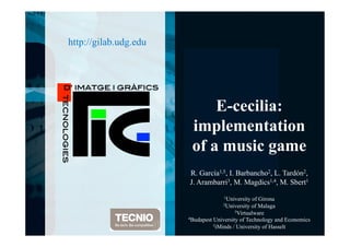 D’ IMATGE I
GRÀFICS!
TECNOLOGIE
S!
D’ IMATGE I GRÀFICS!
TECNOLOGIES!
http://gilab.udg.edu
E-cecilia:
implementation
of a music game
R. García1,5, I. Barbancho2, L. Tardón2,
J. Arambarri3, M. Magdics1,4, M. Sbert1
1University of Girona
2University of Malaga
3Virtualware
4Budapest University of Technology and Economics
5iMinds / University of Hasselt
 