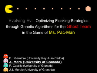 Evolving Evil: Optimizing Flocking Strategies
through Genetic Algorithms for the Ghost Team
in the Game of Ms. Pac-Man
F. Liberatore (University Rey Juan Carlos)
A. Mora (University of Granada)
P. Castillo (University of Granada)
J.J. Merelo (University of Granada)
 