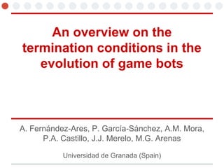 An overview on the
termination conditions in the
evolution of game bots
A. Fernández-Ares, P. García-Sánchez, A.M. Mora,
P.A. Castillo, J.J. Merelo, M.G. Arenas
Universidad de Granada (Spain)
 