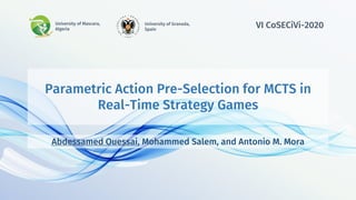 Parametric Action Pre-Selection for MCTS in
Real-Time Strategy Games
Abdessamed Ouessai, Mohammed Salem, and Antonio M. Mora
University of Mascara,
Algeria
University of Granada,
Spain
VI CoSECiVi-2020
 