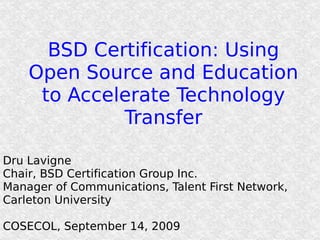 BSD Certification: Using Open Source and Education to Accelerate Technology Transfer Dru Lavigne Chair, BSD Certification Group Inc. Manager of Communications, Talent First Network, Carleton University COSECOL, September 14, 2009 