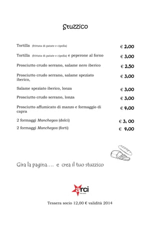 Stuzzico
Tortilla

(frittata di patate e cipolla)

Tortilla

(frittata di patate e cipolla)

€ 2,00
e peperone al forno

€ 3,00

Prosciutto crudo serrano, salame nero iberico

€ 2,50

Prosciutto crudo serrano, salame speziato
iberico,

€ 3,00

Salame speziato iberico, lonza

€ 3,00

Prosciutto crudo serrano, lonza

€ 3,00

Prosciutto affumicato di manzo e formaggio di
capra

€ 4,00

2 formaggi Manchegos (dolci)

€ 3, 00

2 formaggi Manchegos (forti)

€ 4,00

Gira la pagina…. e crea il tuo stuzzico

Tessera socio 12,00 € validità 2014

 