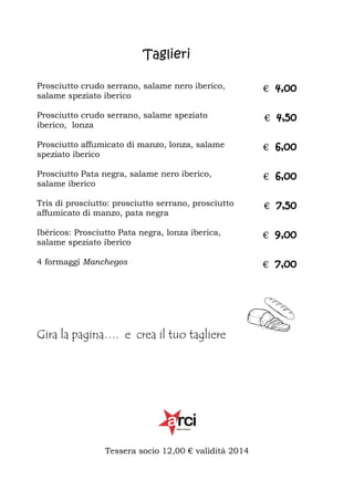 Taglieri
Prosciutto crudo serrano, salame nero iberico,
salame speziato iberico

€ 4,00

Prosciutto crudo serrano, salame speziato
iberico, lonza

€ 4,50

Prosciutto affumicato di manzo, lonza, salame
speziato iberico

€ 6,00

Prosciutto Pata negra, salame nero iberico,
salame iberico

€ 6,00

Tris di prosciutto: prosciutto serrano, prosciutto
affumicato di manzo, pata negra

€ 7,50

Ibéricos: Prosciutto Pata negra, lonza iberica,
salame speziato iberico

€ 9,00

4 formaggi Manchegos

€ 7,00

Gira la pagina…. e crea il tuo tagliere

Tessera socio 12,00 € validità 2014

 