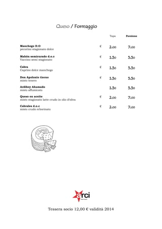 Queso / Formaggio
Tapa

Porzione

Manchego D.O
pecorino stagionato dolce

€

2,00

7,00

Mahón semicurado d.o.c
Vaccino semi stagionato

€

1,50

5,50

Cabra
Caprino dolce manchego

€

1,50

5,50

Don Apolonio tierno
misto tenero

€

1,50

5,50

1,50

5,50

Ardibey Ahumado
misto affumicato
Queso en aceite
misto stagionato latte crudo in olio d’oliva

€

2,00

7,00

Cabrales d.o.c
misto crudo erborinato

€

2,00

7,00

Tessera socio 12,00 € validità 2014

 