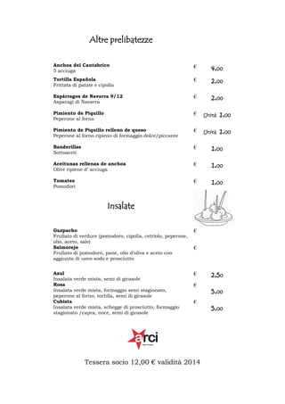 Altre prelibatezze
Anchoa del Cantabrico
5 acciuga

€

4,00

Tortilla Española
Frittata di patate e cipolla

€

2,00

Espárragos de Navarra 9/12
Asparagi di Navarra

€

2,00

Pimiento de Piquillo
Peperone al forno

€

Unità

1,00

Pimiento de Piquillo relleno de queso
Peperone al forno ripieno di formaggio dolce/piccante

€

Unità

1,00

Banderillas
Sottoaceti

€

1,00

Aceitunas rellenas de anchoa
Olive ripiene d’ acciuga

€

1,00

Tomates
Pomodori

€

1,00

Insalate
Gazpacho
Frullato di verdure (pomodoro, cipolla, cetriolo, peperone,
olio, aceto, sale)
Salmorejo
Frullato di pomodoro, pane, olio d’oliva e aceto con
aggiunta di uovo sodo e prosciutto

€

Azul
Insalata verde mista, semi di girasole
Rosa
Insalata verde mista, formaggio semi stagionato,
peperone al forno, tortilla, semi di girasole
Cubista
Insalata verde mista, schegge di prosciutto, formaggio
stagionato /capra, noce, semi di girasole

€

€

€
€

Tessera socio 12,00 € validità 2014

2,50
5,00
5,00

 