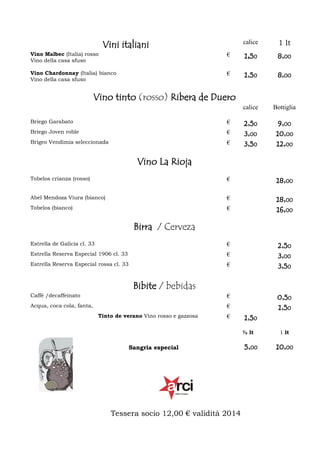 calice

Vini italiani

1 lt

Vino Malbec (Italia) rosso
Vino della casa sfuso

€

1,50

8,00

Vino Chardonnay (Italia) bianco
Vino della casa sfuso

€

1,50

8,00

calice

Bottiglia

2,50
3,00
3,50

9,00
10,00
12,00

Vino tinto (rosso) Ribera de Duero
Briego Garabato

€

Briego Joven roble

€

Brigeo Vendimia seleccionada

€

Vino La Rioja
Tobelos crianza (rosso)

€

18,00

Abel Mendoza Viura (bianco)

€

Tobelos (bianco)

€

18,00
16,00

Birra / Cerveza
Estrella de Galicia cl. 33
Estrella Reserva Especial 1906 cl. 33

€

Estrella Reserva Especial rossa cl. 33

2,50
3,00
3,50

€
€

Bibite / bebidas
Caffè /decaffeinato

€

Acqua, coca cola, fanta,

€
Tinto de verano Vino rosso e gazzosa

€

1,50
½ lt

Sangria especial

Tessera socio 12,00 € validità 2014

5,00

0,50
1,50
1 lt

10,00

 