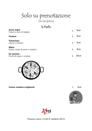 Solo su prenotazione
24 ore prima
la Paella
Arroz negro
Totani e nero di seppia

€

6,00

Verdure

€

6,00

Valenciana
Carne e verdure

€

9,00

Mixta
Carne, frutti di mare e verdure

€

9,00

De marisco
Frutti di mare e verdure

€

10,00

Crema catalana artigianale

€

2,00

Tessera socio 12,00 € validità 2014

 