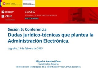 Sesión 5: Conferencia
Dudas jurídico-técnicas que plantea la
Administración Electrónica.
Logroño, 13 de febrero de 2015
Miguel A. Amutio Gómez
Subdirector Adjunto
Dirección de Tecnologías de la Información y las Comunicaciones
 