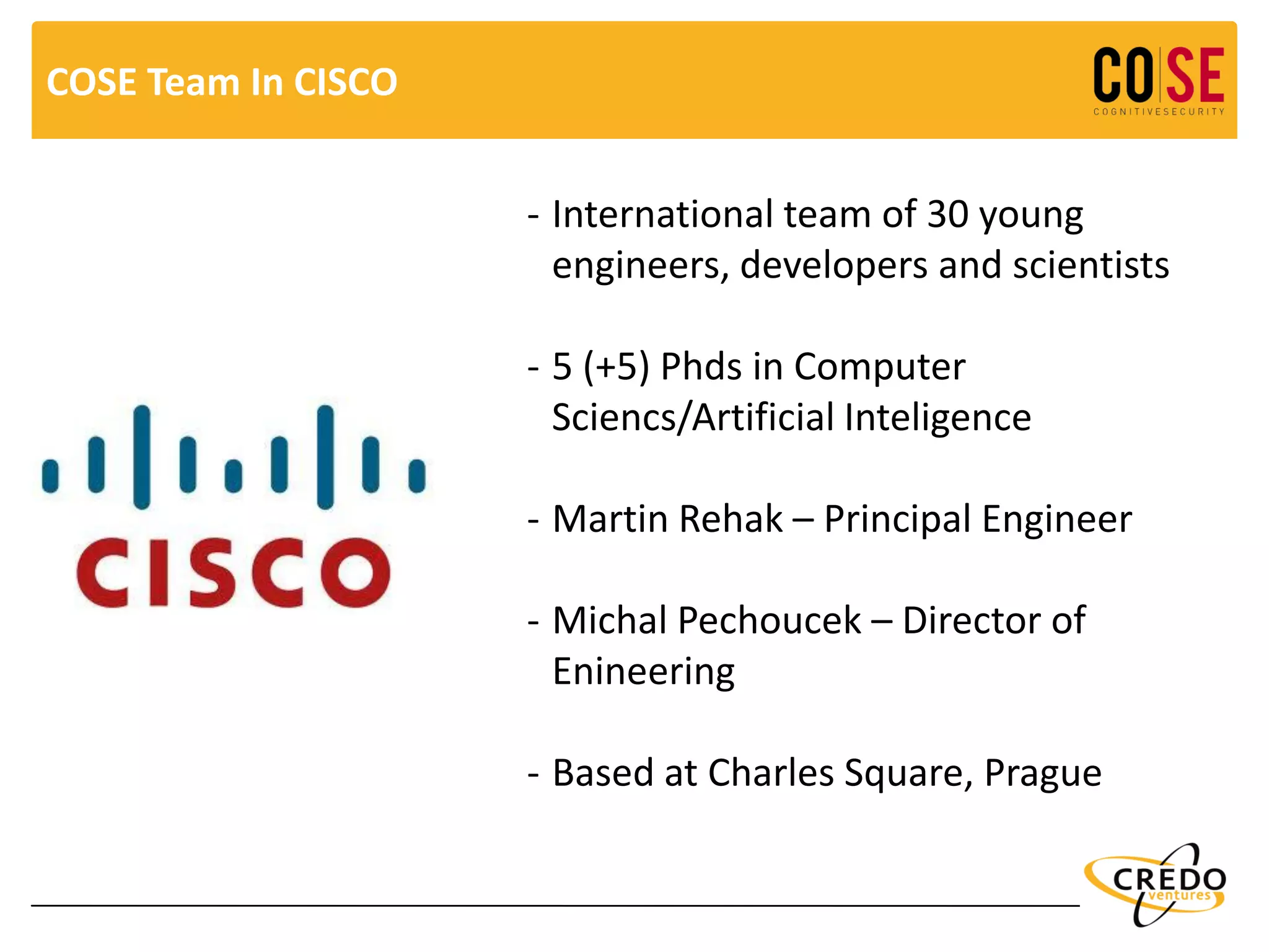 COSE Team In CISCO
- International team of 30 young
engineers, developers and scientists
- 5 (+5) Phds in Computer
Sciencs/Artificial Inteligence
- Martin Rehak – Principal Engineer
- Michal Pechoucek – Director of
Enineering
- Based at Charles Square, Prague
 
