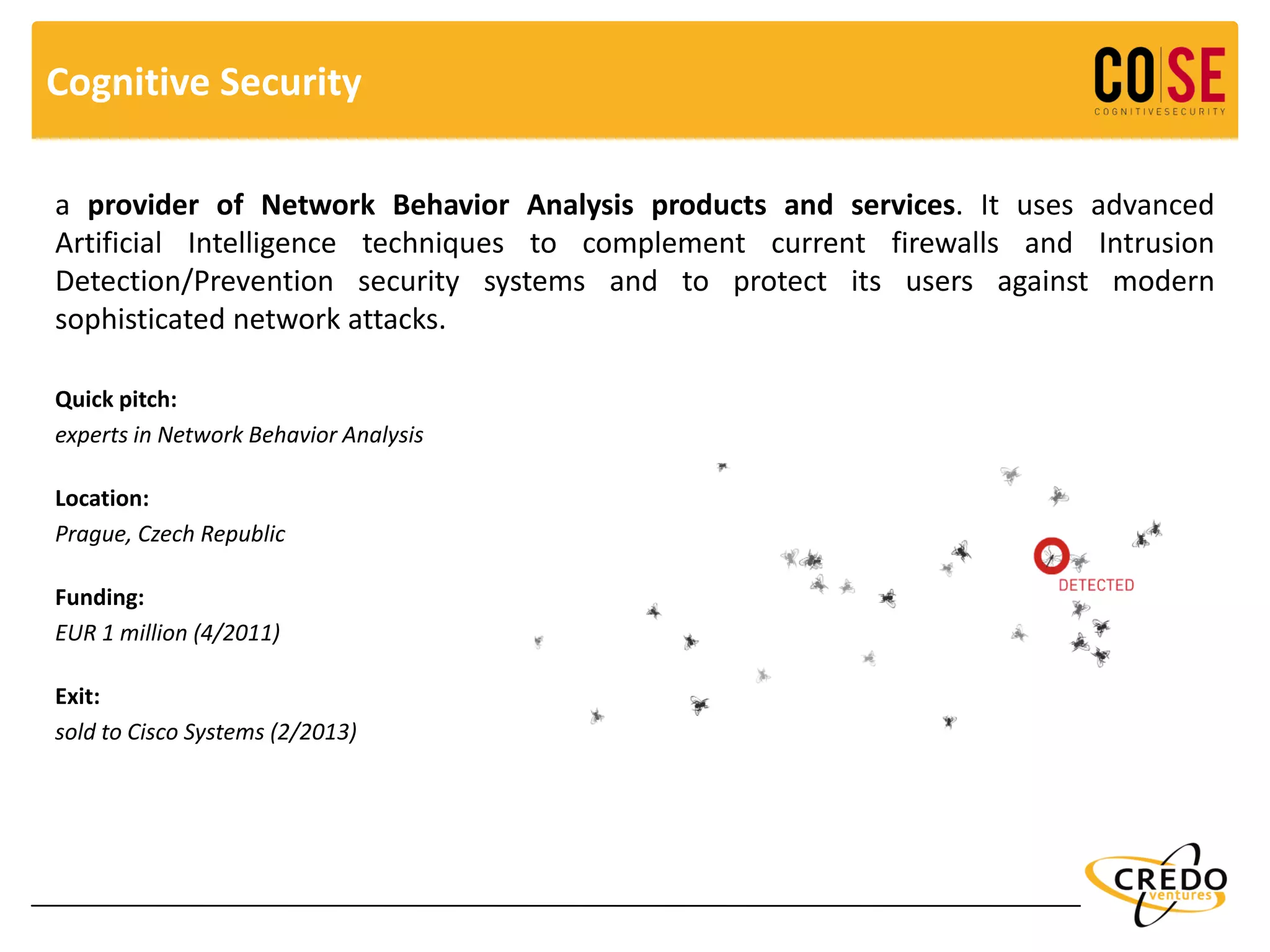 Cognitive Security
a provider of Network Behavior Analysis products and services. It uses advanced
Artificial Intelligence techniques to complement current firewalls and Intrusion
Detection/Prevention security systems and to protect its users against modern
sophisticated network attacks.
Quick pitch:
experts in Network Behavior Analysis
Location:
Prague, Czech Republic
Funding:
EUR 1 million (4/2011)
Exit:
sold to Cisco Systems (2/2013)
 