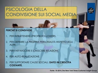 PSICOLOGIA DELLA
CONDIVISIONE SUI SOCIAL MEDIA
PERCHÉ SI CONDIVIDE:
 
1.  PER INTRATTENERE I PROPRI FOLLOWERS.
2.  PER DEFINIRE LA PROPRIA PERSONALITÀ RISPETTO AGLI
ALTRI.
3.  PER FAR NASCERE E CRESCERE RELAZIONI.
4.  PER AUTO-REALIZZAZIONE.
5.  PER SUPPORTARE CAUSE SOCIALI. DATO IN CRESCITA
COSTANTE.
Fonte: 10-2014_The New York Times Customer Insight Group
 