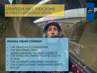 STRATEGIA NELL’IDEAZIONE:
LE 5 REGOLE D'ORO DELLA VIRALITA’
BISOGNA CREARE CONTENUTI
•  CHE STIMOLANO CONDIVISIONE
•  CHE SBALORDISCONO:
GOOD CONTENTS VS. GREAT CONTENTS
•  CHE STIMOLANO PARTECIPAZIONE: CALL TO
ACTION
•  CHE GENERANO IMITAZIONE: LONGEVITY
•  CHE COINVOLGONO I TASTEMAKERS: EFFETTO
BACON
 