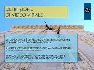 DEFINIZIONE
DI VIDEO VIRALE
UN VIDEO VIRALE È UN FILMATO CHE DIVENTA POPOLARE
ATTRAVERSO LA CONDIVISIONE SOCIALE.
5 MILIONI VIEWS IN UN PERIODO CHE VA DAI 3 AI 7 GIORNI.
KEVIN NALTY AKA NALTS (PROFESSIONAL YTUBER)
IN ITALIA: 1 MILIONE IN 14 GIORNI È UNIVERSALMENTE
RICONOSCIUTO COME UN TRAGUARDO NOTEVOLE.
 