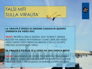 FALSI MITI
SULLA VIRALITA'
LA VIRALITÀ È SPESSO DI ORIGINE CASUALE IN QUANTO
GENERATA DA VIDEO UGC
 
FALSO: RICERCA DELLA DIGITAL ADV AGENCY GENIUS
ROCKET HA MESSO IN EVIDENZA COME L'80% DEI VIDEO
VIRALI SIANO STATI CREATI DA BRAND CON LO SCOPO
PRECISO DI DIVENTARE VIRALI.
 
LA VIRALITÀ È PIÙ ALTA SE IL VIDEO HA UNA DURATA BREVE
 
FALSO: VALUTANDO I 50 VIDEO PIÙ VIRALI DI OGNI ANNO
DAL 2009 A OGGI, GENIUS ROCKET HA EVIDENZIATO COME
L'88% DEI VIDEO VIRALI SIANO DI DURATA SUPERIORE AI 90"
 