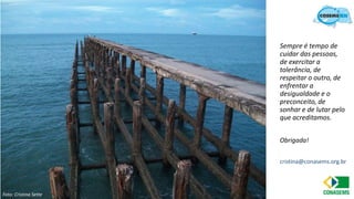 10
Sempre é tempo de
cuidar das pessoas,
de exercitar a
tolerância, de
respeitar o outro, de
enfrentar a
desigualdade e o
preconceito, de
sonhar e de lutar pelo
que acreditamos.
Obrigada!
cristina@conasems.org.br
Foto: Cristina Sette
 