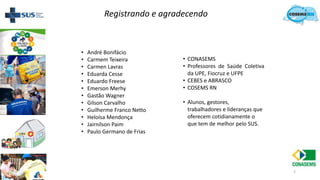 2
• André Bonifácio
• Carmem Teixeira
• Carmen Lavras
• Eduarda Cesse
• Eduardo Freese
• Emerson Merhy
• Gastão Wagner
• Gilson Carvalho
• Guilherme Franco Netto
• Heloísa Mendonça
• Jairnilson Paim
• Paulo Germano de Frias
• CONASEMS
• Professores de Saúde Coletiva
da UPE, Fiocruz e UFPE
• CEBES e ABRASCO
• COSEMS RN
• Alunos, gestores,
trabalhadores e lideranças que
oferecem cotidianamente o
que tem de melhor pelo SUS.
Registrando e agradecendo
 