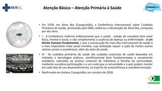 4
• Em 1978, em Alma Ata (Cazaquistão), a Conferência Internacional sobre Cuidados
Primários de Saúde, promovida pela OMS, elaborou a Declaração de Alma Ata, composta
por dez itens.
• I - A Conferência reafirma enfaticamente que a saúde - estado de completo bem estar
físico, mental e social, e não simplesmente a ausência de doença ou enfermidade - é um
direito humano fundamental, e que a consecução do mais alto nível possível de saúde é
a mais importante meta social mundial, cuja realização requer a ação de muitos outros
setores sociais e econômicos, além do setor da saúde.
• VI - Os cuidados primários de saúde são cuidados essenciais de saúde baseados em
métodos e tecnologias práticas, cientificamente bem fundamentadas e socialmente
aceitáveis, colocadas ao alcance universal de indivíduos e famílias da comunidade,
mediante sua plena participação e a um custo que a comunidade e o país podem manter
em cada fase de seu desenvolvimento, no espírito de autoconfiança e autodeterminação.
• Reafirmada em Astana, Cazaquistão, em outubro de 2018.
Atenção Básica – Atenção Primária à Saúde
 