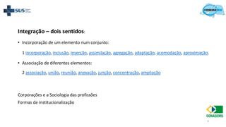 9
Integração – dois sentidos:
• Incorporação de um elemento num conjunto:
1 incorporação, inclusão, inserção, assimilação, agregação, adaptação, acomodação, aproximação.
• Associação de diferentes elementos:
2 associação, união, reunião, anexação, junção, concentração, ampliação
Corporações e a Sociologia das profissões
Formas de institucionalização
 