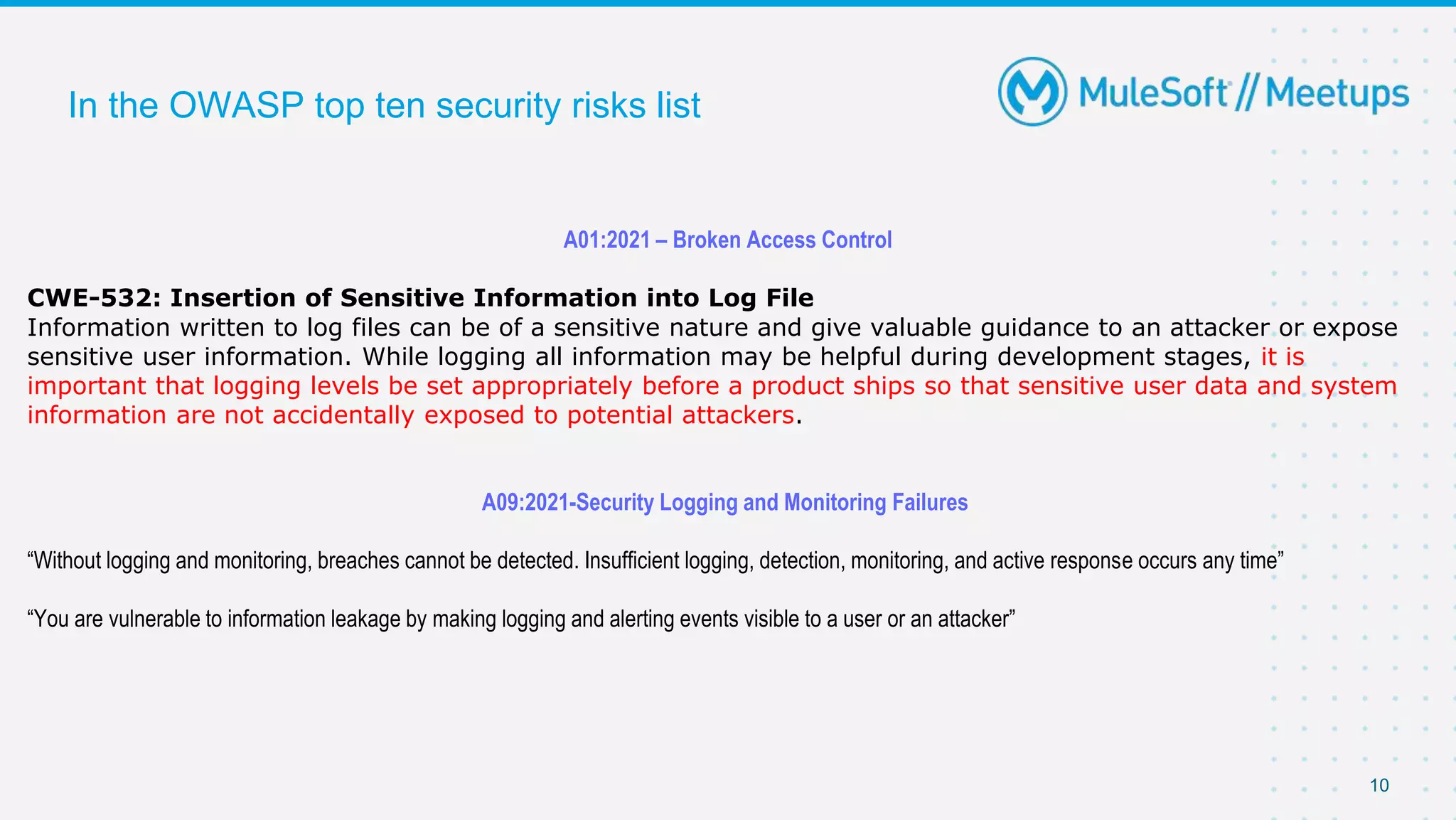10
In the OWASP top ten security risks list
A01:2021 – Broken Access Control
CWE-532: Insertion of Sensitive Information into Log File
Information written to log files can be of a sensitive nature and give valuable guidance to an attacker or expose
sensitive user information. While logging all information may be helpful during development stages, it is
important that logging levels be set appropriately before a product ships so that sensitive user data and system
information are not accidentally exposed to potential attackers.
A09:2021-Security Logging and Monitoring Failures
“Without logging and monitoring, breaches cannot be detected. Insufficient logging, detection, monitoring, and active response occurs any time”
“You are vulnerable to information leakage by making logging and alerting events visible to a user or an attacker”
 