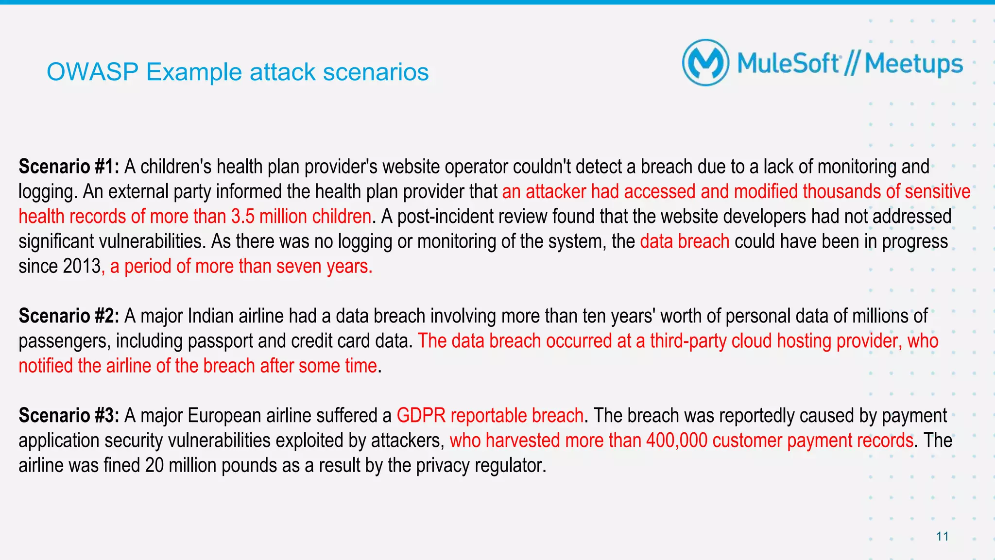 11
OWASP Example attack scenarios
Scenario #1: A children's health plan provider's website operator couldn't detect a breach due to a lack of monitoring and
logging. An external party informed the health plan provider that an attacker had accessed and modified thousands of sensitive
health records of more than 3.5 million children. A post-incident review found that the website developers had not addressed
significant vulnerabilities. As there was no logging or monitoring of the system, the data breach could have been in progress
since 2013, a period of more than seven years.
Scenario #2: A major Indian airline had a data breach involving more than ten years' worth of personal data of millions of
passengers, including passport and credit card data. The data breach occurred at a third-party cloud hosting provider, who
notified the airline of the breach after some time.
Scenario #3: A major European airline suffered a GDPR reportable breach. The breach was reportedly caused by payment
application security vulnerabilities exploited by attackers, who harvested more than 400,000 customer payment records. The
airline was fined 20 million pounds as a result by the privacy regulator.
 