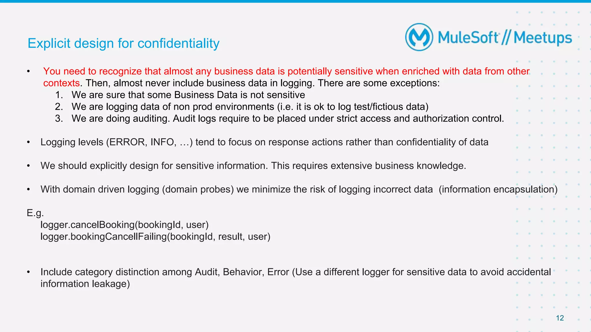 12
Explicit design for confidentiality
• You need to recognize that almost any business data is potentially sensitive when enriched with data from other
contexts. Then, almost never include business data in logging. There are some exceptions:
1. We are sure that some Business Data is not sensitive
2. We are logging data of non prod environments (i.e. it is ok to log test/fictious data)
3. We are doing auditing. Audit logs require to be placed under strict access and authorization control.
• Logging levels (ERROR, INFO, …) tend to focus on response actions rather than confidentiality of data
• We should explicitly design for sensitive information. This requires extensive business knowledge.
• With domain driven logging (domain probes) we minimize the risk of logging incorrect data (information encapsulation)
E.g.
logger.cancelBooking(bookingId, user)
logger.bookingCancellFailing(bookingId, result, user)
• Include category distinction among Audit, Behavior, Error (Use a different logger for sensitive data to avoid accidental
information leakage)
 
